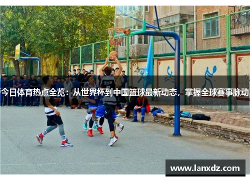 今日体育热点全览：从世界杯到中国篮球最新动态，掌握全球赛事脉动