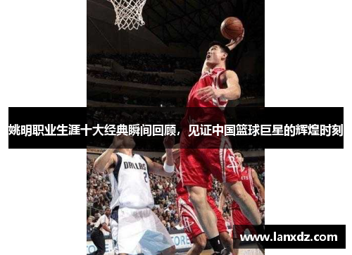 姚明职业生涯十大经典瞬间回顾，见证中国篮球巨星的辉煌时刻