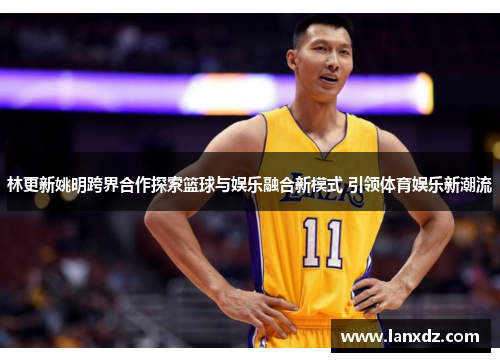 林更新姚明跨界合作探索篮球与娱乐融合新模式 引领体育娱乐新潮流