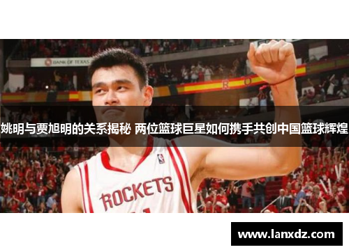 姚明与贾旭明的关系揭秘 两位篮球巨星如何携手共创中国篮球辉煌