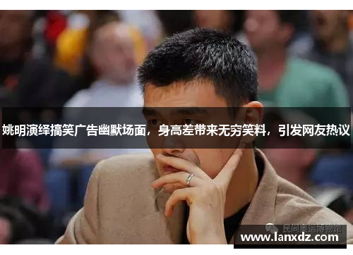 姚明演绎搞笑广告幽默场面，身高差带来无穷笑料，引发网友热议