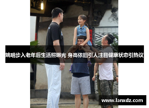 姚明步入老年后生活照曝光 身高依旧引人注目健康状态引热议