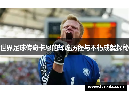世界足球传奇卡恩的辉煌历程与不朽成就探秘