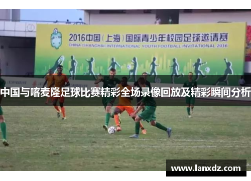 中国与喀麦隆足球比赛精彩全场录像回放及精彩瞬间分析